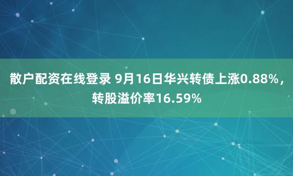 散户配资在线登录 9月16日华兴转债上涨0.88%，转股溢价率16.59%