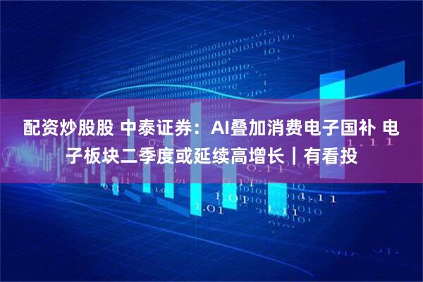 配资炒股股 中泰证券：AI叠加消费电子国补 电子板块二季度或延续高增长｜有看投