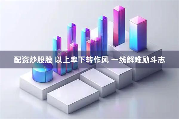 配资炒股股 以上率下转作风 一线解难励斗志