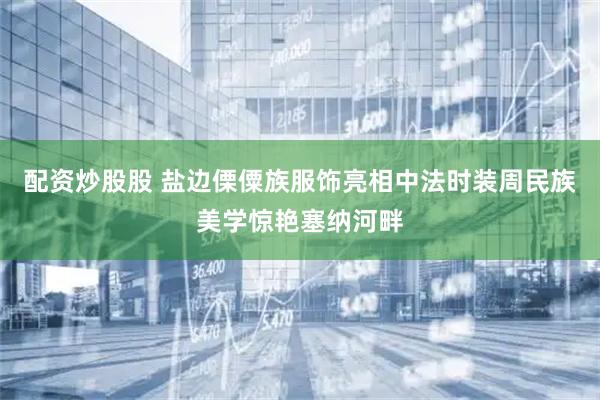 配资炒股股 盐边傈僳族服饰亮相中法时装周民族美学惊艳塞纳河畔