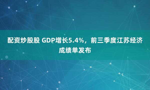 配资炒股股 GDP增长5.4%，前三季度江苏经济成绩单发布