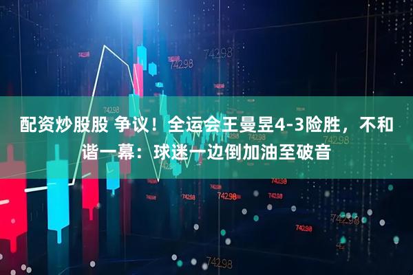 配资炒股股 争议！全运会王曼昱4-3险胜，不和谐一幕：球迷一边倒加油至破音