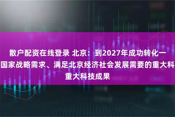 散户配资在线登录 北京：到2027年成功转化一批服务国家战略需求、满足北京经济社会发展需要的重大科技成果