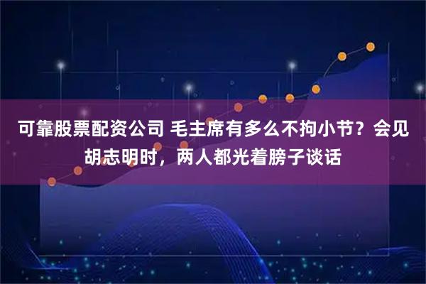 可靠股票配资公司 毛主席有多么不拘小节？会见胡志明时，两人都光着膀子谈话
