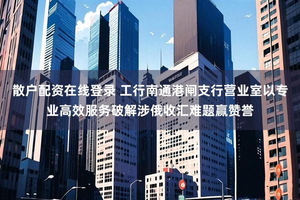 散户配资在线登录 工行南通港闸支行营业室以专业高效服务破解涉俄收汇难题赢赞誉