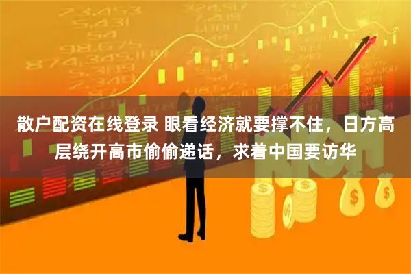 散户配资在线登录 眼看经济就要撑不住，日方高层绕开高市偷偷递话，求着中国要访华