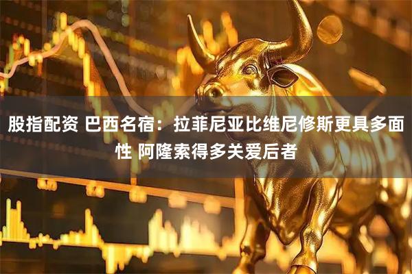 股指配资 巴西名宿：拉菲尼亚比维尼修斯更具多面性 阿隆索得多关爱后者