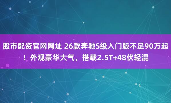 股市配资官网网址 26款奔驰S级入门版不足90万起！外观豪华大气，搭载2.5T+48伏轻混