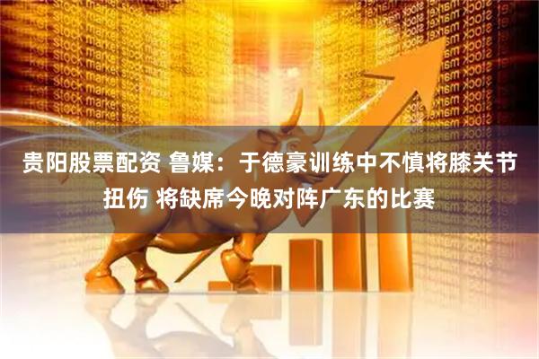 贵阳股票配资 鲁媒：于德豪训练中不慎将膝关节扭伤 将缺席今晚对阵广东的比赛